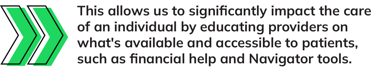 this allows us to significantly impact the care of an individual by educating providers on what's available and accessible to patients, such as financial help and Navigator tools.